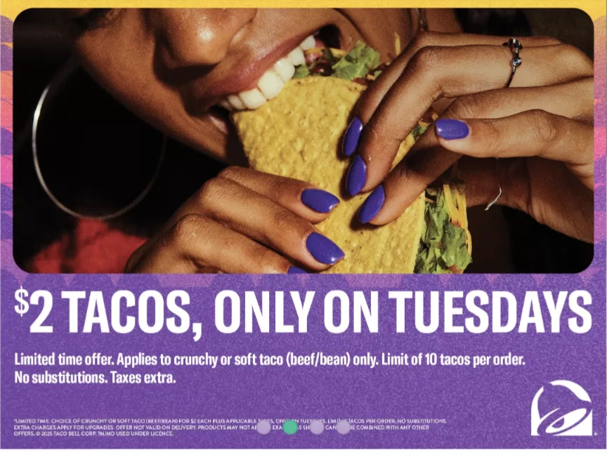 [Taco Bell] $2 Taco Tuesdays. Limited time offer. Applies to crunchy or soft taco (beef/bean) only. Limit of 10 tacos per order.